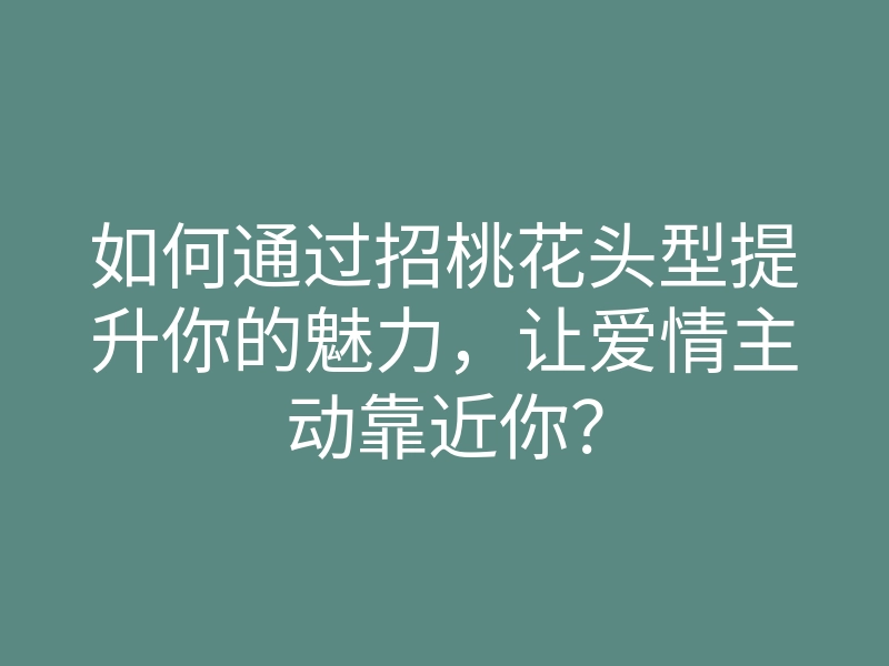 如何通过招桃花头型提升你的魅力,让爱情主动靠近你?