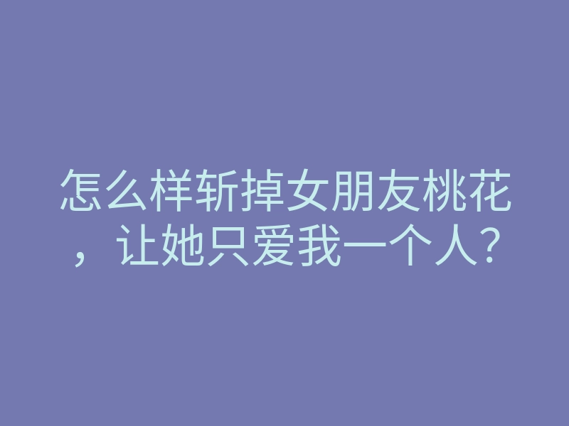 怎么样斩掉女朋友桃花,让她只爱我一个人?