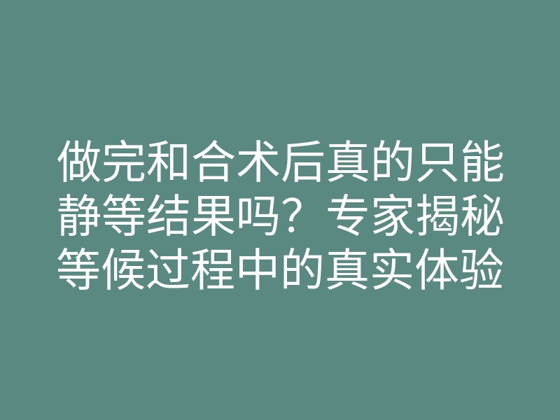 做完和合术后真的只能静等结果吗?专家揭秘等候过程中的真实体验