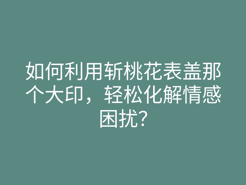 如何利用斩桃花表盖那个大印,轻松化解情感困扰?