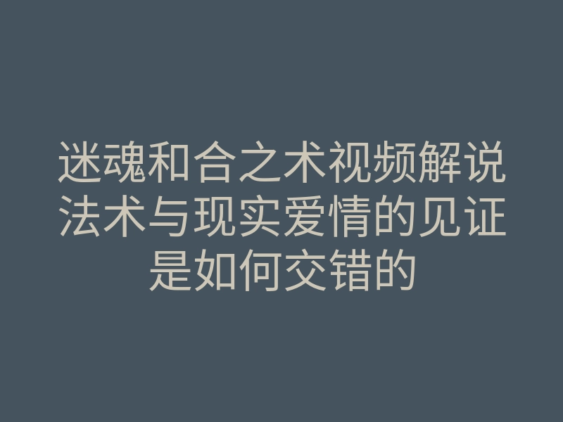 迷魂和合之术视频解说法术与现实爱情的见证是如何交错的