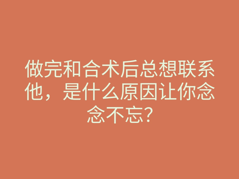 做完和合术后总想联系他,是什么原因让你念念不忘?