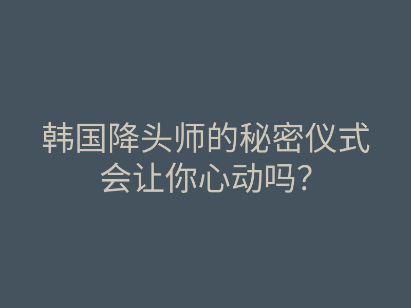 韩国降头师的秘密仪式会让你心动吗？