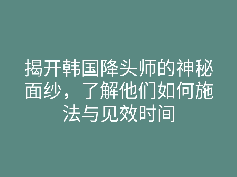 揭开韩国降头师的神秘面纱,了解他们如何施法与见效时间