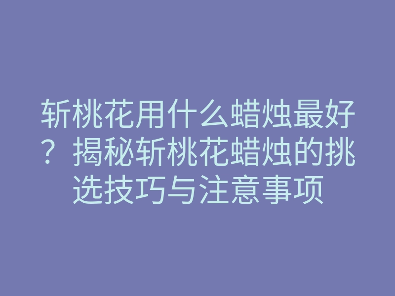 斩桃花用什么蜡烛最好?揭秘斩桃花蜡烛的挑选技巧与注意事项