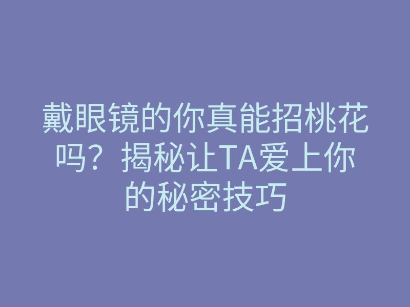戴眼镜的你真能招桃花吗?揭秘让TA爱上你的秘密技巧