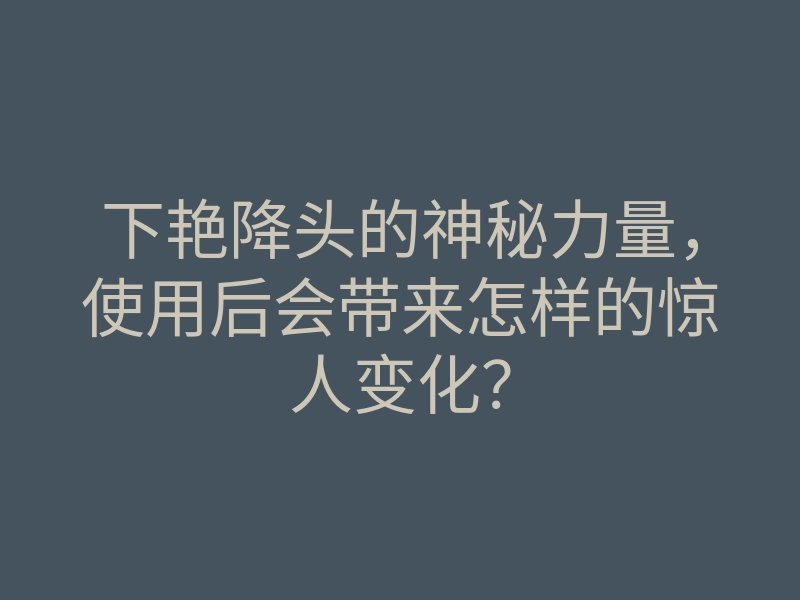 下艳降头的神秘力量,使用后会带来怎样的惊人变化?