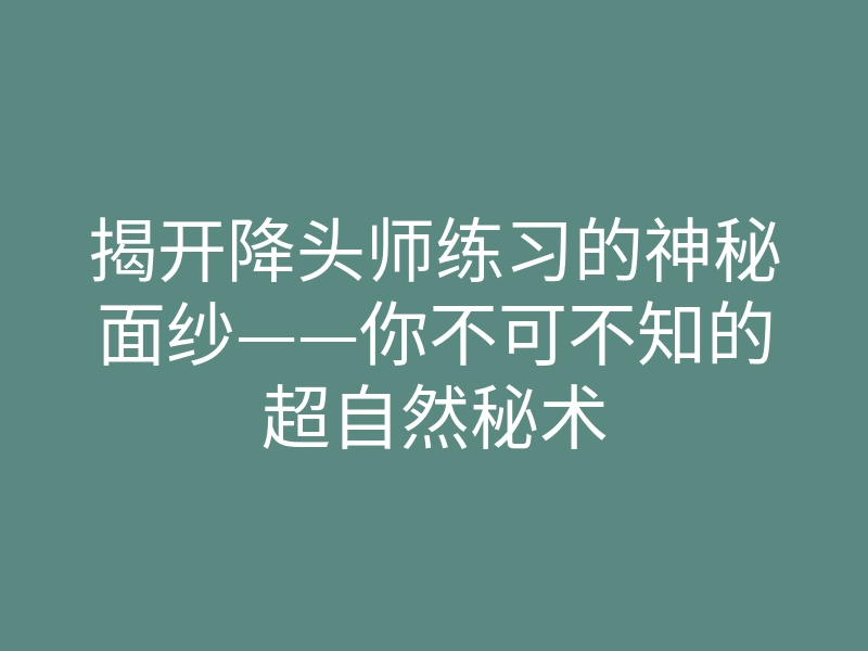揭开降头师练习的神秘面纱——你不可不知的超自然秘术
