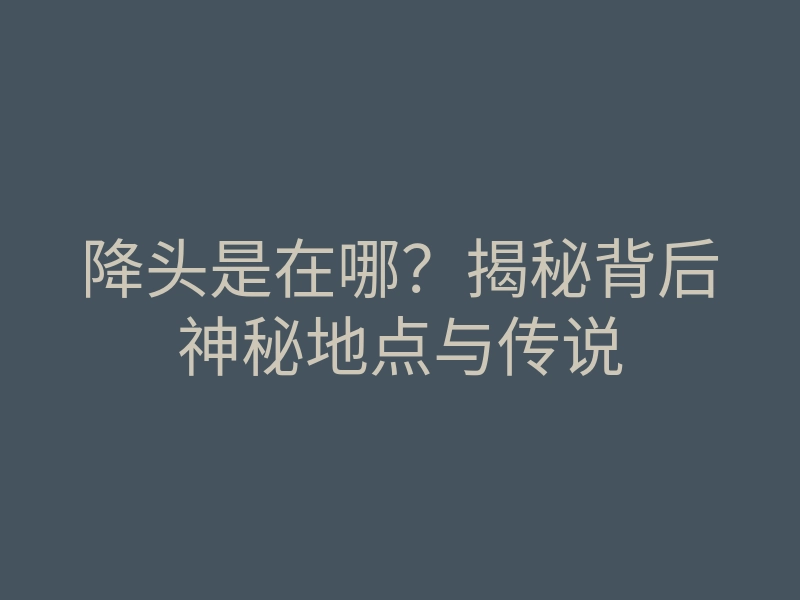 降头是在哪?揭秘背后神秘地点与传说