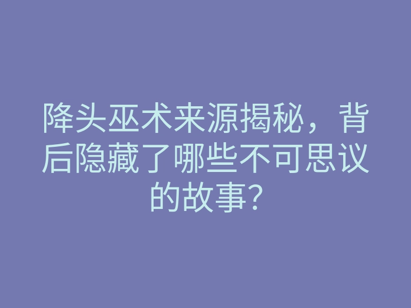 降头巫术来源揭秘,背后隐藏了哪些不可思议的故事?