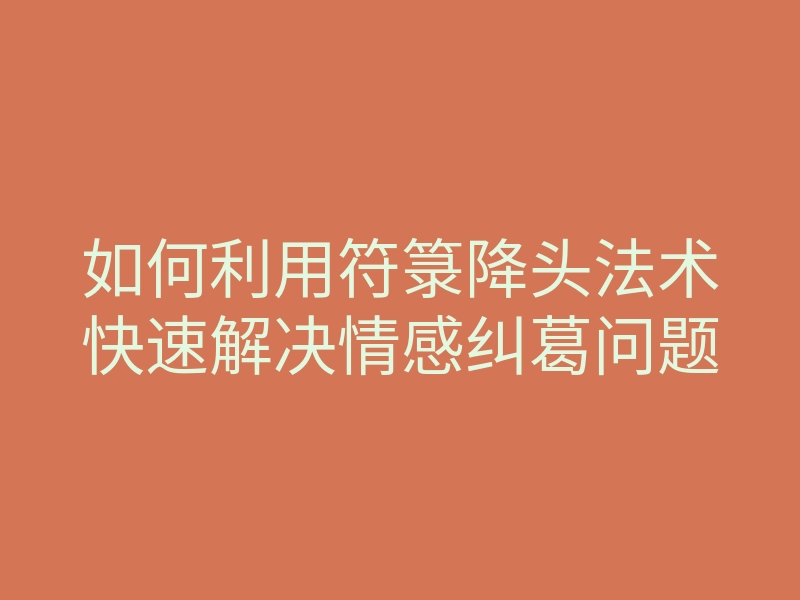 如何利用符箓降头法术快速解决情感纠葛问题