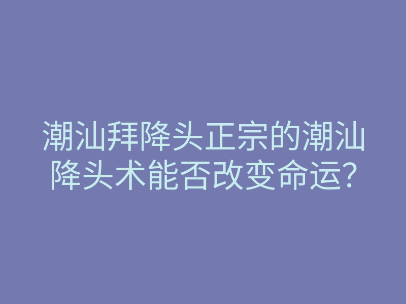潮汕拜降头正宗的潮汕降头术能否改变命运?