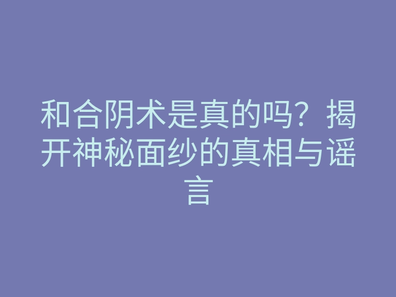 和合阴术是真的吗?揭开神秘面纱的真相与谣言