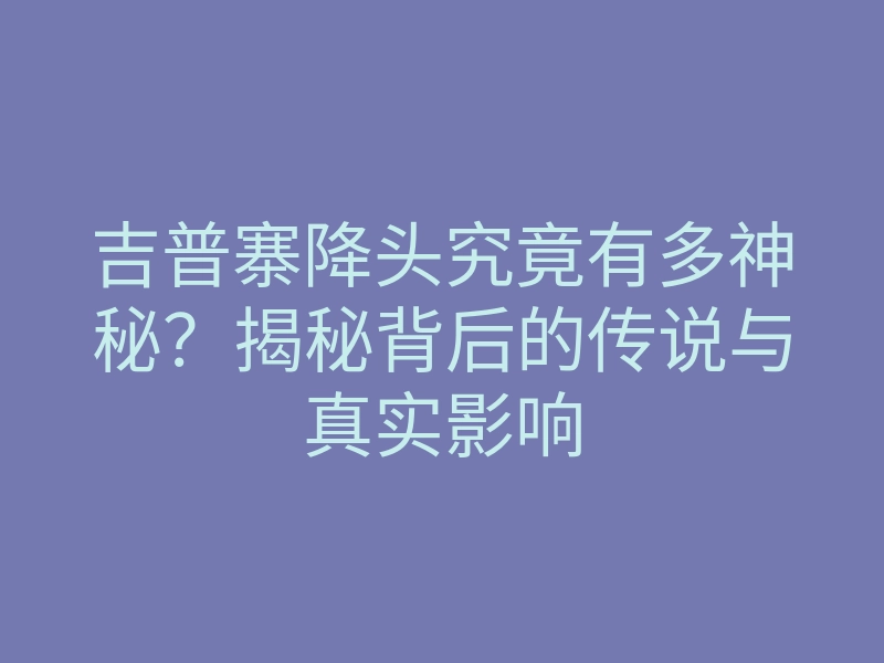吉普寨降头究竟有多神秘？揭秘背后的传说与真实影响