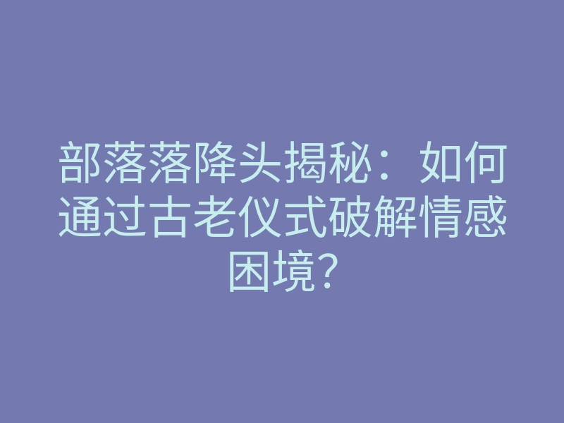 部落落降头揭秘:如何通过古老仪式破解情感困境?