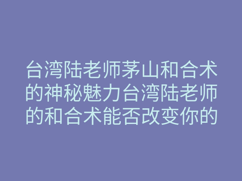 台湾陆老师茅山和合术的神秘魅力台湾陆老师的和合术能否改变你的爱情运势