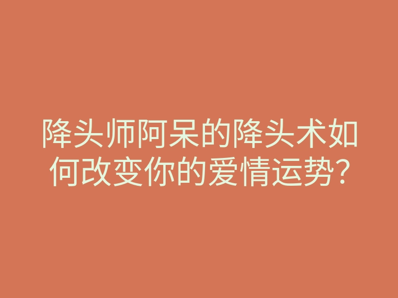 降头师阿呆的降头术如何改变你的爱情运势?