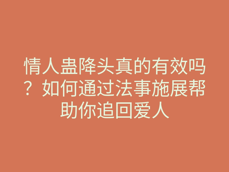 情人蛊降头真的有效吗?如何通过法事施展帮助你追回爱人