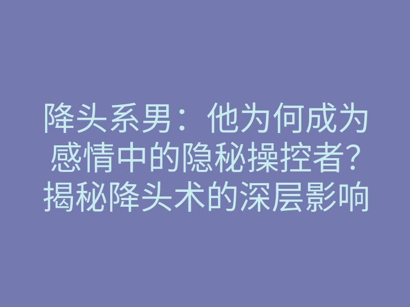 降头系男:他为何成为感情中的隐秘操控者?揭秘降头术的深层影响