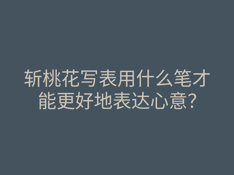 斩桃花写表用什么笔才能更好地表达心意?