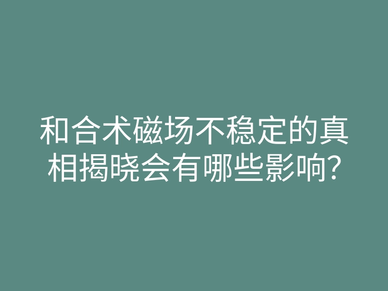 和合术磁场不稳定的真相揭晓会有哪些影响?