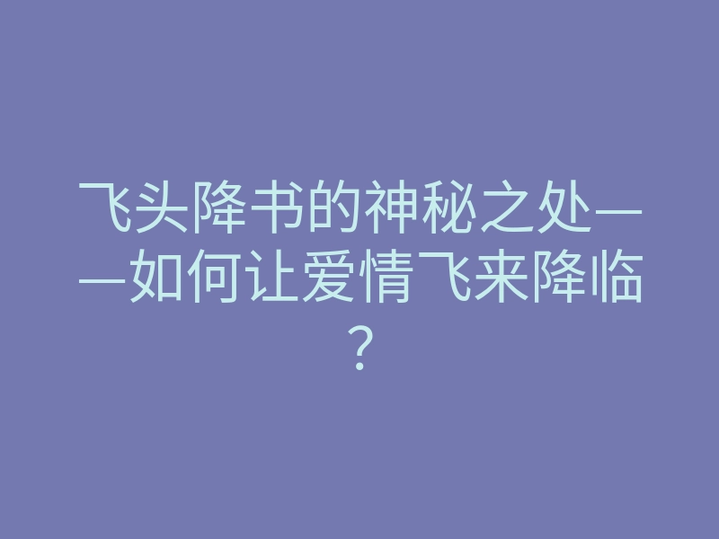 飞头降书的神秘之处——如何让爱情飞来降临？