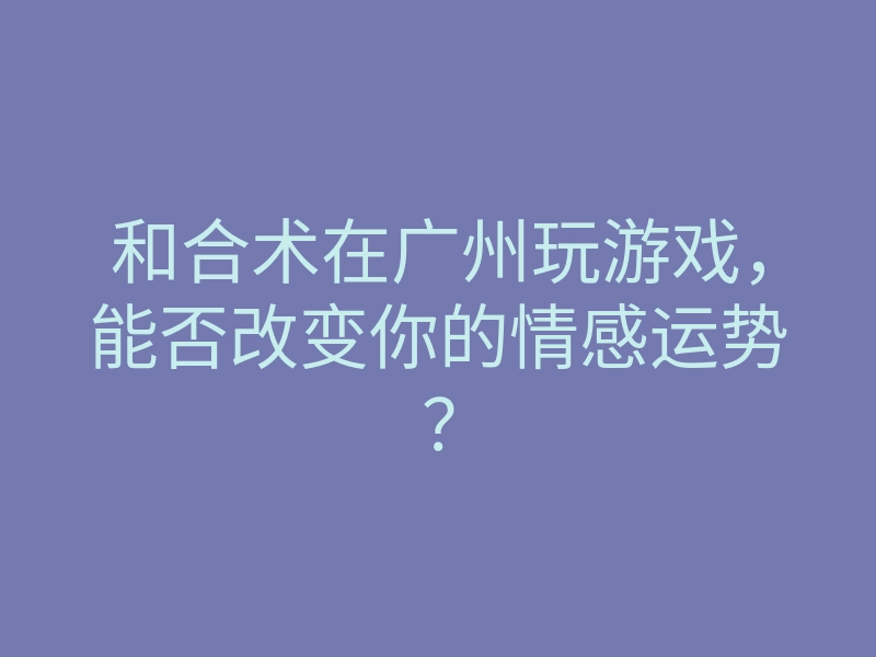和合术在广州玩游戏,能否改变你的情感运势?