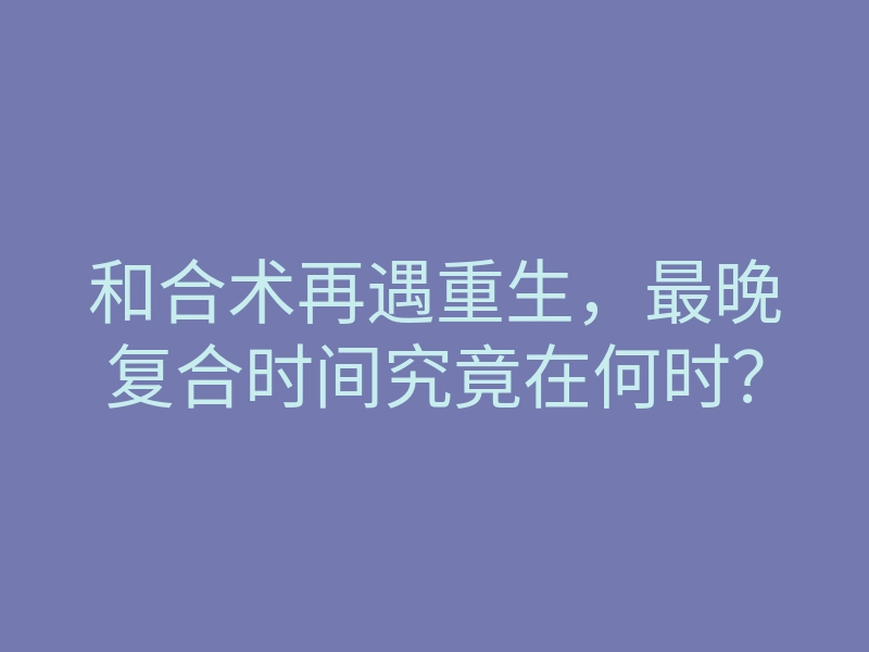 和合术再遇重生,最晚复合时间究竟在何时?