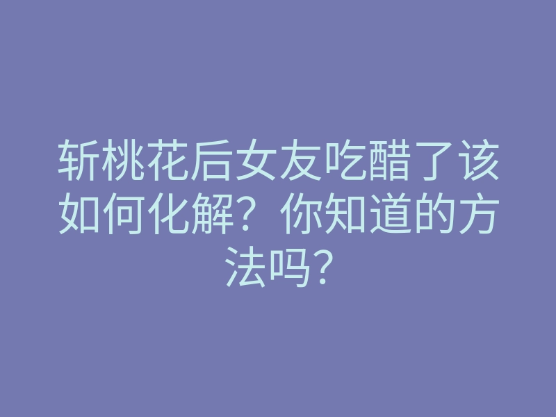 斩桃花后女友吃醋了该如何化解?你知道的方法吗?