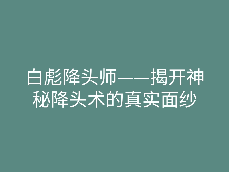 白彪降头师——揭开神秘降头术的真实面纱
