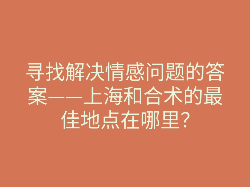 寻找解决情感问题的答案——上海和合术的最佳地点在哪里?