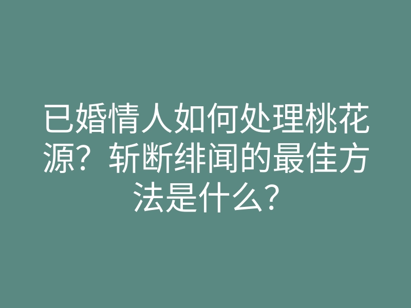 已婚情人如何处理桃花源?斩断绯闻的最佳方法是什么?