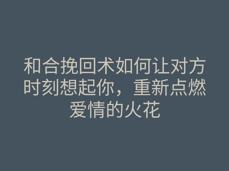 和合挽回术如何让对方时刻想起你,重新点燃爱情的火花