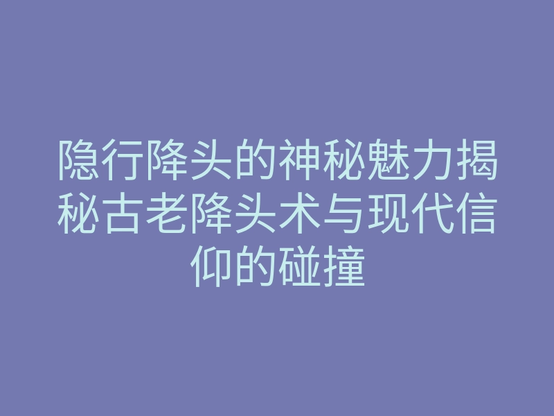 隐行降头的神秘魅力揭秘古老降头术与现代信仰的碰撞