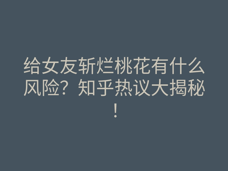 给女友斩烂桃花有什么风险?知乎热议大揭秘!