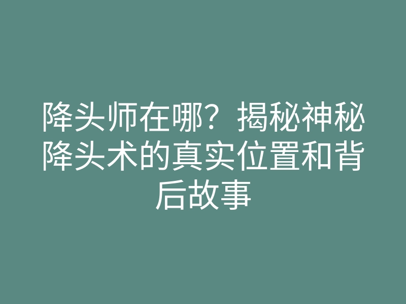 降头师在哪?揭秘神秘降头术的真实位置和背后故事