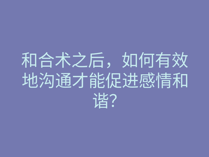 和合术之后,如何有效地沟通才能促进感情和谐?