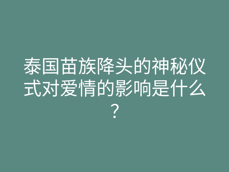 泰国苗族降头的神秘仪式对爱情的影响是什么?