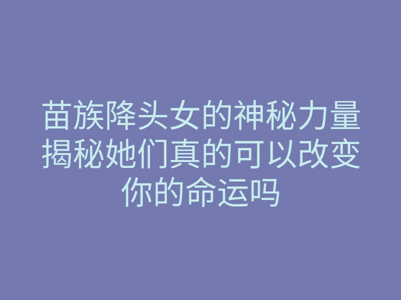 苗族降头女的神秘力量揭秘她们真的可以改变你的命运吗