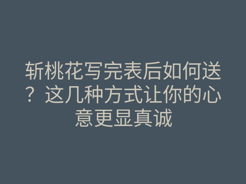 斩桃花写完表后如何送？这几种方式让你的心意更显真诚
