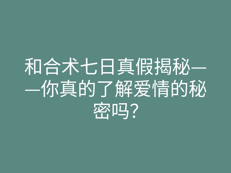 和合术七日真假揭秘——你真的了解爱情的秘密吗?