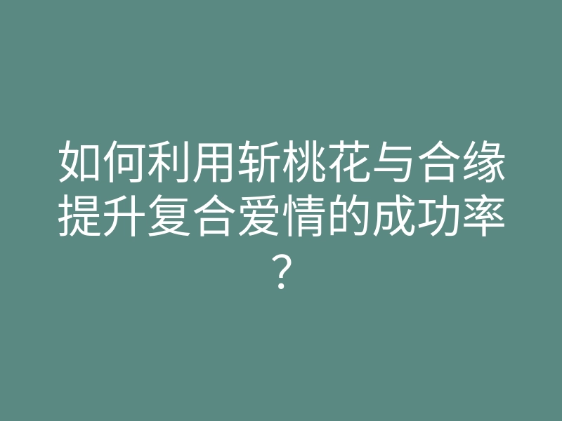 如何利用斩桃花与合缘提升复合爱情的成功率?