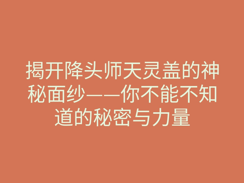 揭开降头师天灵盖的神秘面纱——你不能不知道的秘密与力量