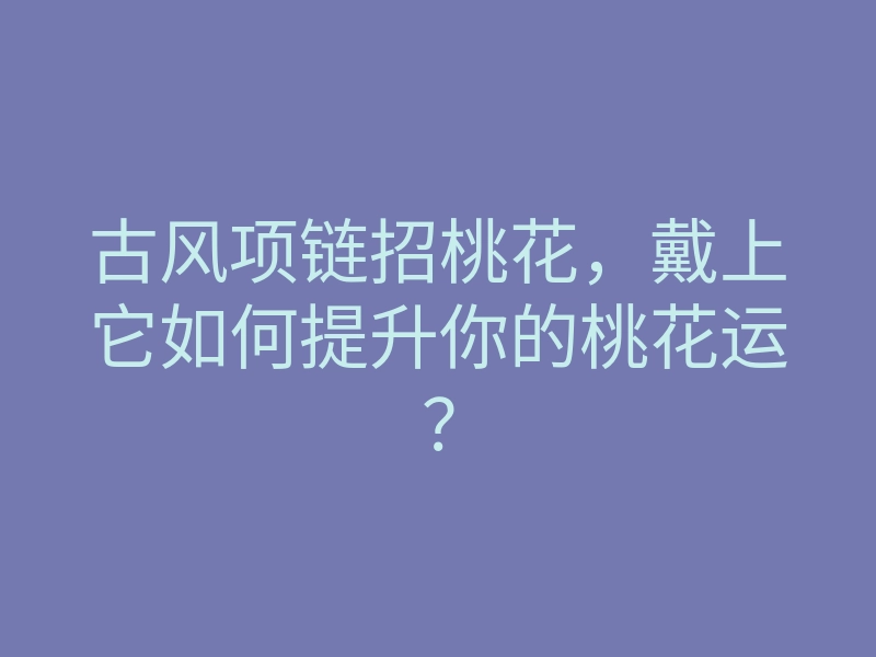 古风项链招桃花,戴上它如何提升你的桃花运?