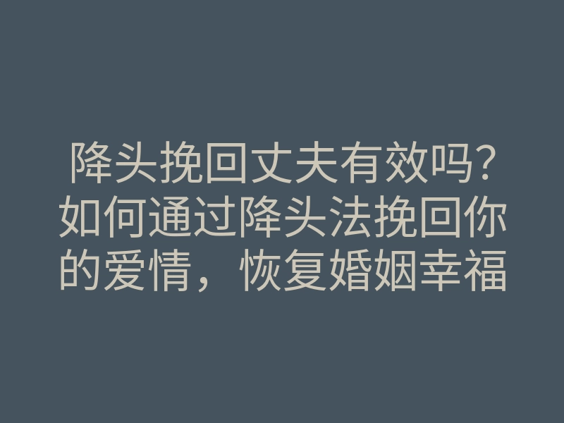 降头挽回丈夫有效吗？如何通过降头法挽回你的爱情，恢复婚姻幸福