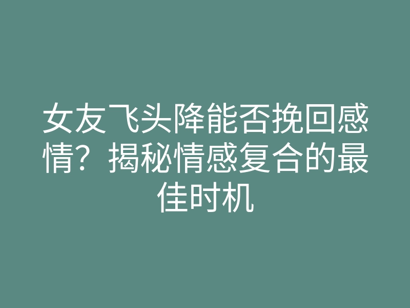 女友飞头降能否挽回感情?揭秘情感复合的最佳时机