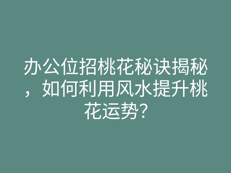 办公位招桃花秘诀揭秘,如何利用风水提升桃花运势?
