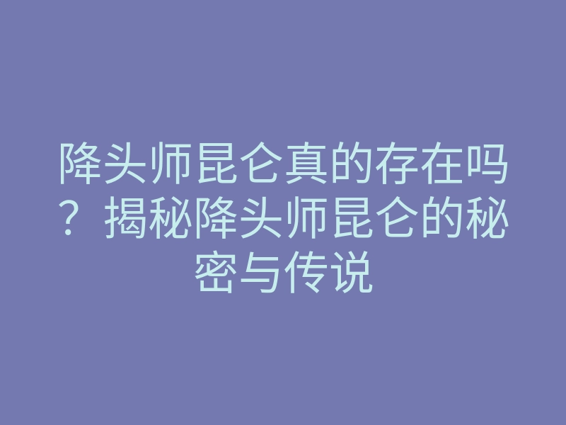 降头师昆仑真的存在吗?揭秘降头师昆仑的秘密与传说