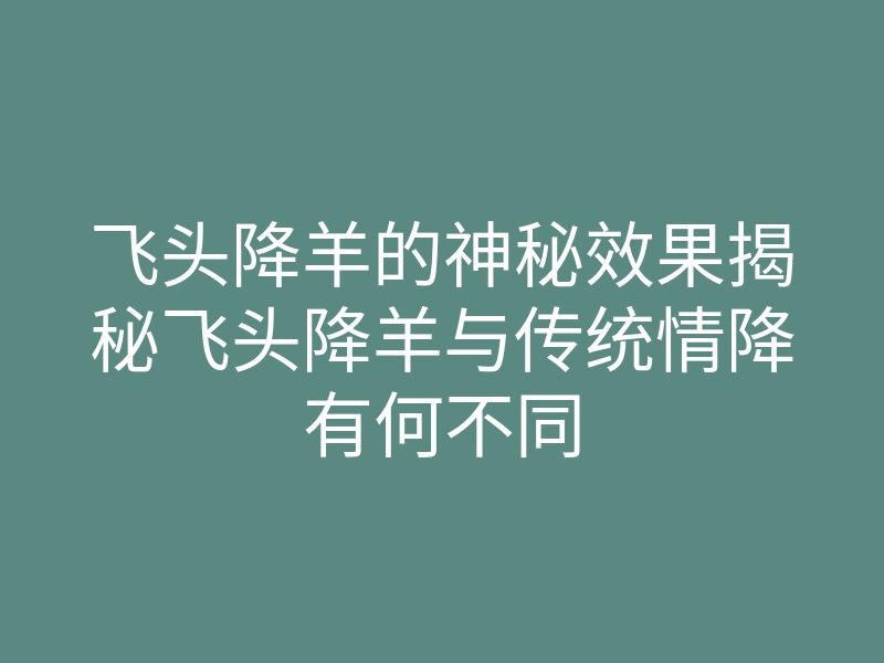 飞头降羊的神秘效果揭秘飞头降羊与传统情降有何不同