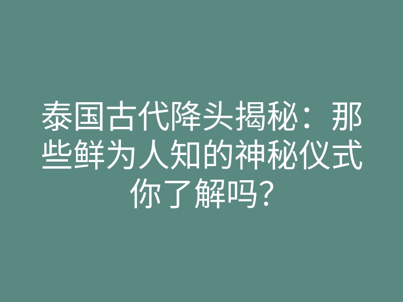 泰国古代降头揭秘:那些鲜为人知的神秘仪式你了解吗?